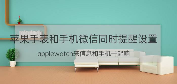 苹果手表和手机微信同时提醒设置 applewatch来信息和手机一起响？